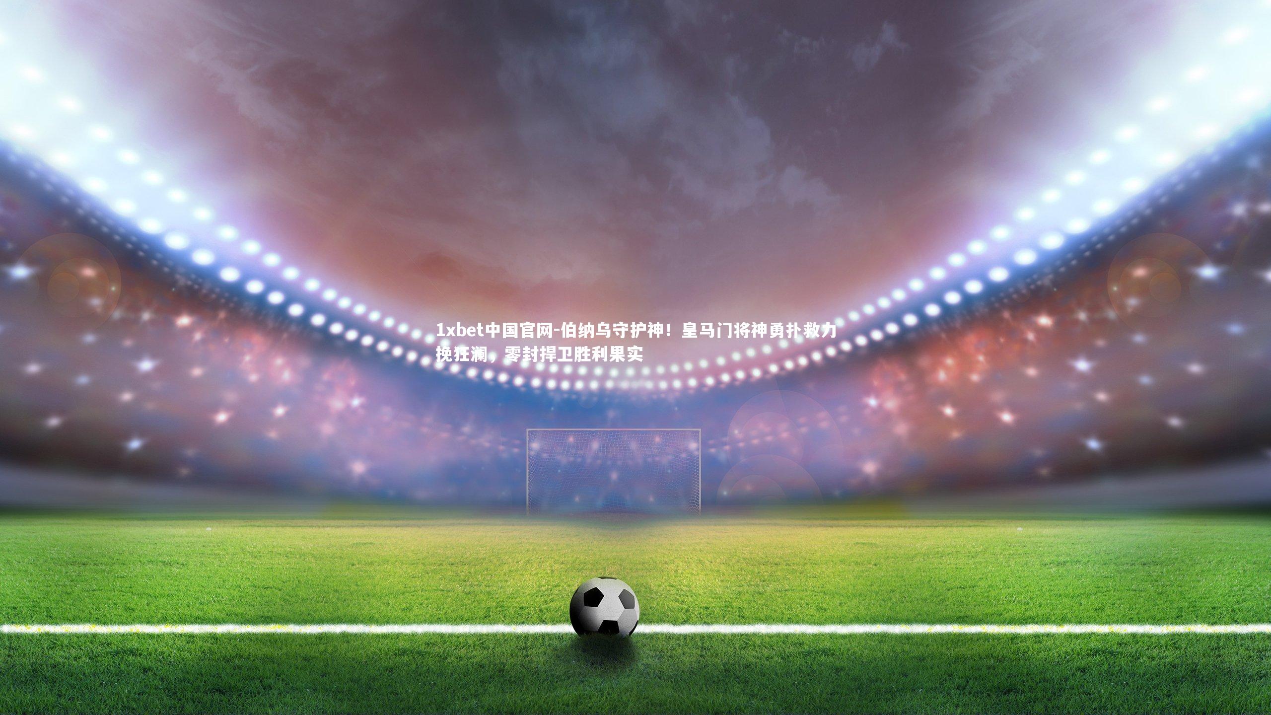 1xbet中国官网-伯纳乌守护神！皇马门将神勇扑救力挽狂澜，零封捍卫胜利果实