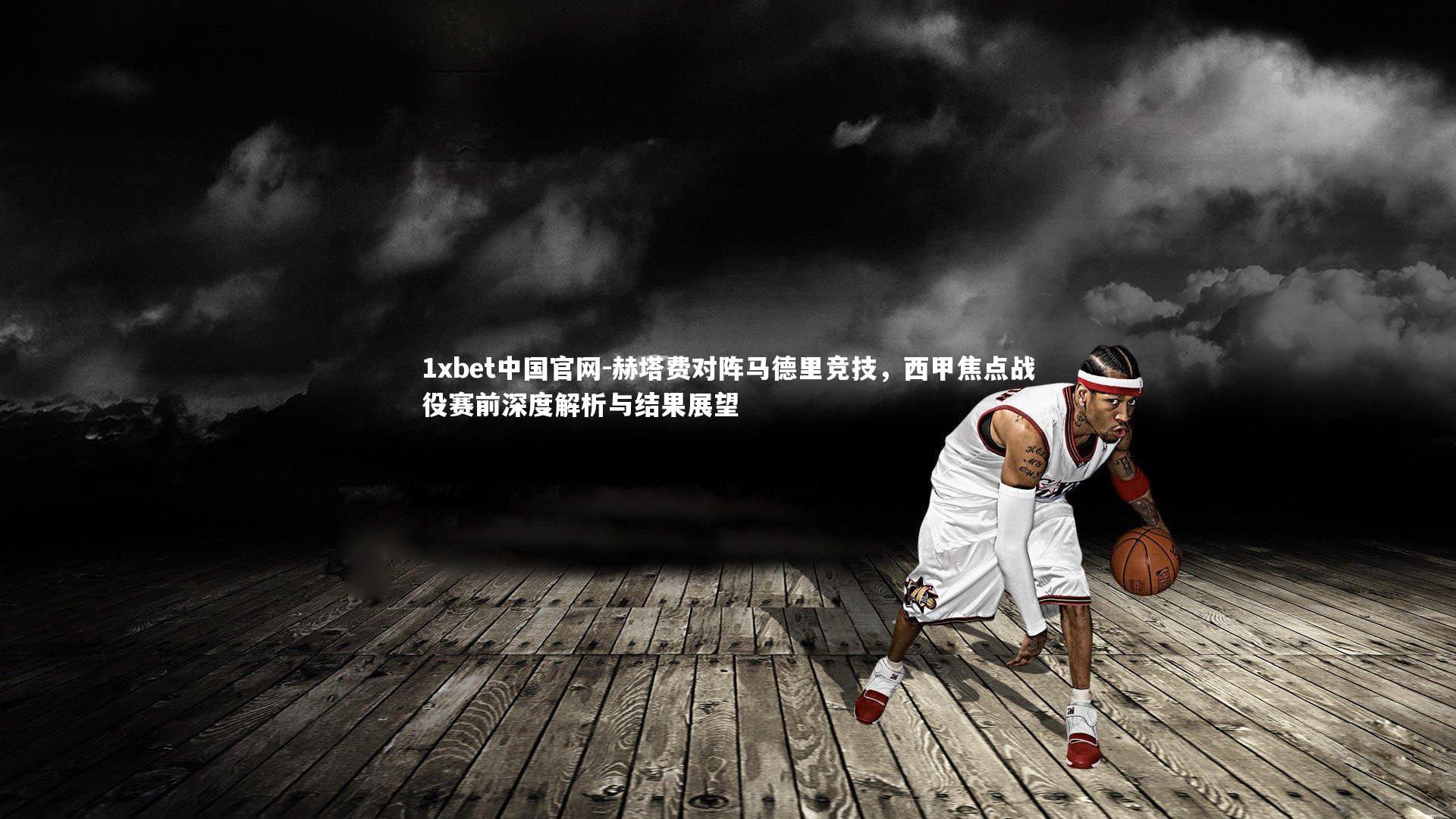 1xbet中国官网-赫塔费对阵马德里竞技，西甲焦点战役赛前深度解析与结果展望